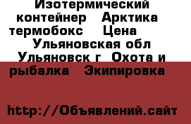 Изотермический контейнер  “Арктика“ (термобокс) › Цена ­ 2 950 - Ульяновская обл., Ульяновск г. Охота и рыбалка » Экипировка   